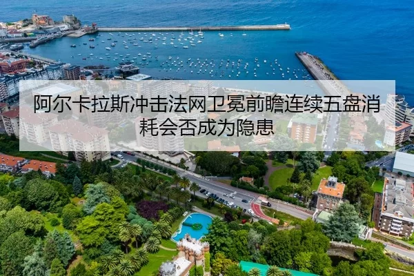 阿尔卡拉斯冲击法网卫冕前瞻连续五盘消耗会否成为隐患
