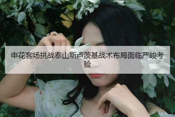 申花客场挑战泰山斯卢茨基战术布局面临严峻考验