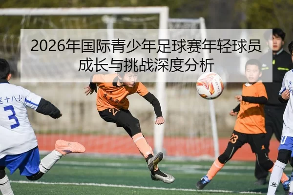 2026年国际青少年足球赛年轻球员成长与挑战深度分析