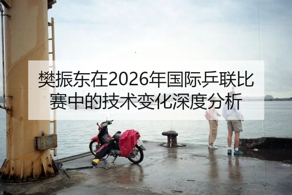 樊振东在2026年国际乒联比赛中的技术变化深度分析