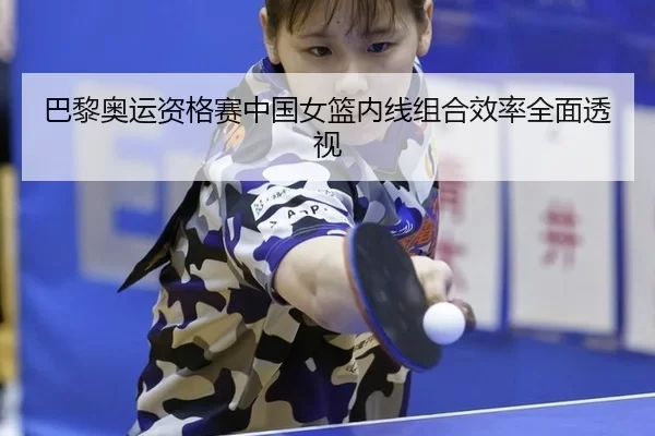 巴黎奥运资格赛中国女篮内线组合效率全面透视