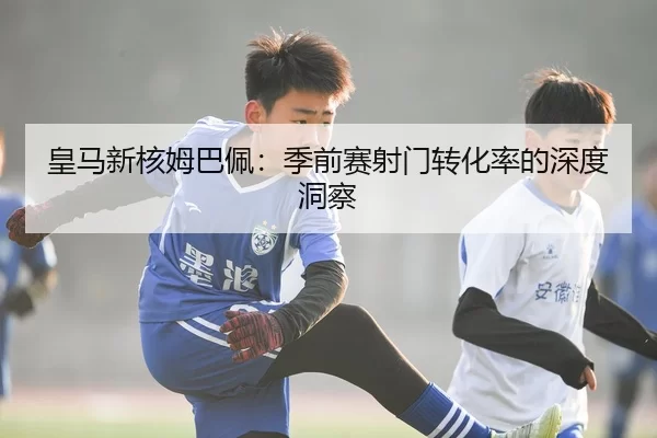 皇马新核姆巴佩：季前赛射门转化率的深度洞察