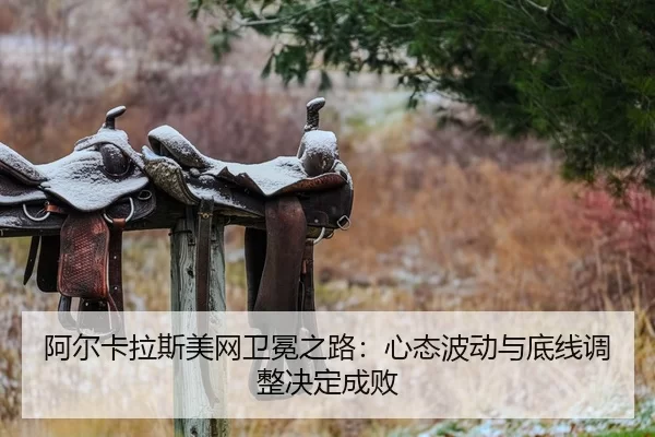 阿尔卡拉斯美网卫冕之路：心态波动与底线调整决定成败