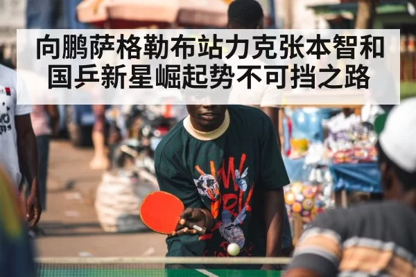 向鹏萨格勒布站力克张本智和 国乒新星崛起势不可挡之路