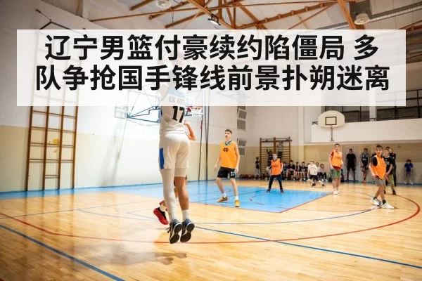 辽宁男篮付豪续约陷僵局 多队争抢国手锋线前景扑朔迷离