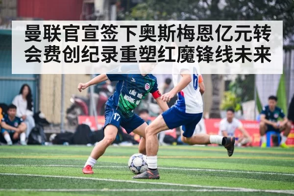 曼联官宣签下奥斯梅恩亿元转会费创纪录重塑红魔锋线未来